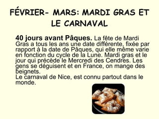 FÉVRIER- MARS:   MARDI GRAS ET LE CARNAVAL 40 jours avant Pâques.   La fête de Mardi Gras a tous les ans une date différente, fixée par rapport à la date de Pâques, qui elle même varie en fonction du cycle de la Lune. Mardi gras et le jour qui précède le Mercredi des Cendres. Les gens se déguisent et en France, on mange des beignets. Le carnaval de Nice, est connu partout dans le monde. 