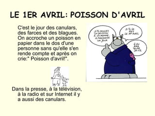 LE 1ER AVRIL:   POISSON D'AVRIL C'est le jour des canulars, des farces et des blagues. On accroche un poisson en papier dans le dos d'une personne sans qu'elle s'en rende compte et après on crie:" Poisson d'avril!". Dans la presse, à la télévision, à la radio et sur Internet il y a aussi des canulars. 