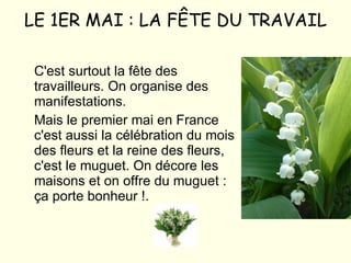 LE 1ER MAI : LA FÊTE DU TRAVAIL C'est surtout la fête des travailleurs. On organise des manifestations. Mais le premier mai en France c'est aussi la célébration du mois des fleurs et la reine des fleurs, c'est le muguet. On décore les maisons et on offre du muguet : ça porte bonheur !. 