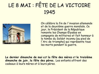 LE 8 MAI : FÊTE DE LA VICTOIRE 1945 On célèbre la fin de l'invasion allemande et de la deuxième guerre mondiale. Ce jour, le Président de la République remonte les Champs-Elysées en compagnie de militaires et fait honneur à la tombe du Soldat inconnu (au pied de l'Arc de triomphe) qui représente tous les morts pendant la guerre. Le dernier dimanche de mai  est  la fête des mères  et  le troisième dimanche de juin  ,  la fête des pères.  Les enfants offrent des cadeaux à leurs mères et à leurs pères. 