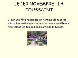 LE 1ER NOVEMBRE : LA TOUSSAINT C' est une fête religieuse en honneur de tous les saints. Les catholiques se rendent aux cimetières et fleurissent les tombes des morts de la famille. 