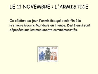 LE 11 NOVEMBRE : L'ARMISTICE On célèbre ce jour l'armistice qui a mis fin à la Première Guerre Mondiale en France. Des fleurs sont déposées sur les monuments commémoratifs. 