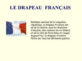 LE DRAPEAU  FRANÇAIS   Emblème national de la cinquième république, le drapeau tricolore est né de la réunion, sous la révolution française, des couleurs du roi (blanc) et de la ville de Paris (bleu et rouge). Aujourd'hui, le drapeau tricolore flotte sur tous les bâtiments publics.  
