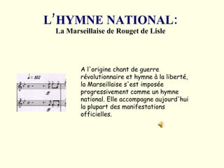L’HYMNE NATIONAL: La Marseillaise de Rouget de Lisle A l'origine chant de guerre révolutionnaire et hymne à la liberté, la Marseillaise s'est imposée progressivement comme un hymne national. Elle accompagne aujourd'hui la plupart des manifestations officielles.  