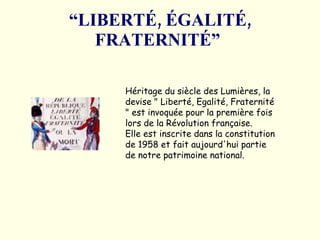 “ LIBERTÉ, ÉGALITÉ, FRATERNITÉ”   Héritage du siècle des Lumières, la devise " Liberté, Egalité, Fraternité " est invoquée pour la première fois lors de la Révolution française.  Elle est inscrite dans la constitution de 1958 et fait aujourd'hui partie de notre patrimoine national.  