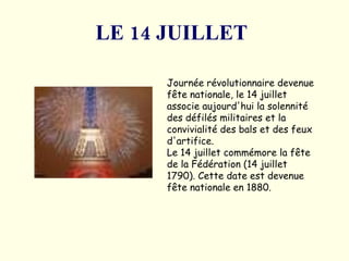 LE 14 JUILLET   Journée révolutionnaire devenue fête nationale, le 14 juillet associe aujourd'hui la solennité des défilés militaires et la convivialité des bals et des feux d'artifice.  Le 14 juillet commémore la fête de la Fédération (14 juillet 1790).  Cette date est devenue fête nationale en 1880. 