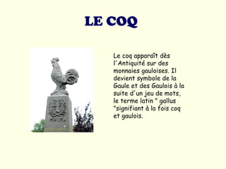 LE COQ   Le coq apparaît dès l'Antiquité sur des monnaies gauloises. Il devient symbole de la Gaule et des Gaulois à la suite d'un jeu de mots, le terme latin " gallus "signifiant à la fois coq et gaulois.  