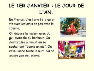 LE 1ER JANVIER :   LE JOUR DE L'AN. En France, c'est une fête qu'on vit avec les amis et pas avec la famille.  On décore la maison avec du  gui , symbole du bonheur. On s’embrasse à minuit en se souhaitant "bonne année". On réveillonne toute la nuit.   On ne mange pas de raisins.   
