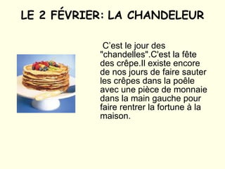 LE 2 FÉVRIER:   LA CHANDELEUR   C’est le jour des "chandelles". C'est la fête des crêpe.Il existe encore de nos jours de faire sauter les crêpes dans la poêle avec  une pièce de monnaie dans la main gauche pour faire rentrer la fortune à la maison.   