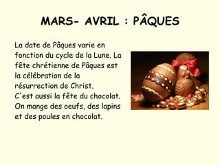 MARS- AVRIL : PÂQUES La date de Pâques varie en fonction du cycle de la Lune. La fête chrétienne de Pâques est la célébration de la résurrection de Christ. C'est aussi la fête du chocolat. On mange des oeufs, des lapins et des poules en chocolat.  