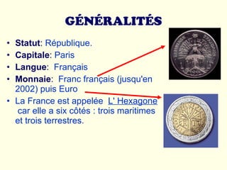 GÉNÉRALITÉS Statut :  République.  Capitale :  Paris Langue :   Français Monnaie :   Franc français (jusqu'en 2002) puis Euro La France est appelée  L' Hexagone   car elle a six côtés : trois maritimes et trois terrestres.  