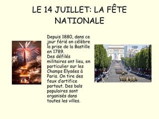 LE 14 JUILLET: LA FÊTE NATIONALE Depuis 1880, dans ce jour férié on célèbre la prise de la Bastille en 1789. Des défilés militaires ont lieu, en particulier sur les Champs Elysées à Paris. On tire des feux d’artifice partout. Des bals populaires sont organisés dans toutes les villes. 