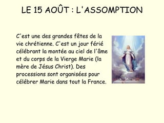LE 15 AOÛT : L'ASSOMPTION C'est une des grandes fêtes de la vie chrétienne. C'est un jour férié célébrant la montée au ciel de l'âme et du corps de la Vierge Marie (la mère de Jésus Christ). Des processions sont organisées pour célébrer Marie dans tout la France. 