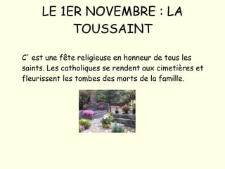 LE 1ER NOVEMBRE : LA TOUSSAINT C' est une fête religieuse en honneur de tous les saints. Les catholiques se rendent aux cimetières et fleurissent les tombes des morts de la famille. 