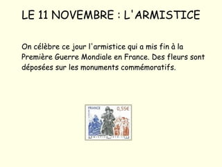 LE 11 NOVEMBRE : L'ARMISTICE On célèbre ce jour l'armistice qui a mis fin à la Première Guerre Mondiale en France. Des fleurs sont déposées sur les monuments commémoratifs. 