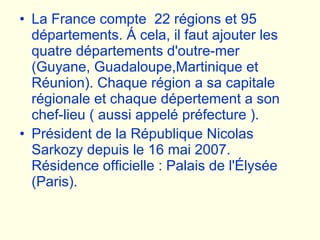 La France compte  22 régions et 95 départements. Á cela, il faut ajouter les quatre départements d'outre-mer (Guyane, Guadaloupe,Martinique et Réunion). Chaque région a sa capitale régionale et chaque dépertement a son chef-lieu ( aussi appelé préfecture ). Président de la République Nicolas Sarkozy depuis le 16 mai 2007. Résidence officielle : Palais de l'Élysée (Paris).   
