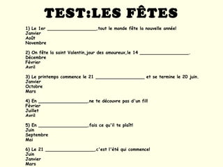 TEST:LES FÊTES 1) Le 1er __________________,tout le monde fête la nouvelle année! Janvier Août Novembre 2) On fête la saint Valentin,jour des amoureux,le 14 __________________. Décembre Février Avril 3) Le printemps commence le 21 __________________ et se termine le 20 juin. Janvier Octobre Mars 4) En __________________,ne te découvre pas d'un fil! Février Juillet Avril 5) En __________________,fais ce qu'il te plaît! Juin Septembre Mai 6) Le 21 __________________,c'est l'été qui commence! Juin Janvier Mars 