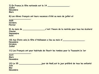 7) En France,la fête nationale est le 14 __________________. Juillet Décembre Mars 8) Les élèves français ont leurs vacances d'été au mois de juillet et __________________. Août Octobre Février 9) Au mois de __________________,c'est l'heure de la rentrée pour tous les écoliers! Janvier Septembre Avril 10) Aux Etats-unis,la fête d'Halloween a lieu au mois d'__________________. Novembre Octobre Juillet 11) Les Français ont pour habitude de fleurir les tombes pour la Toussaint,le 1er __________________. Avril Mars Novembre 12) Le 25 __________________,jour de Noël,est le jour préféré de tous les enfants! Juin Mai Décembre 