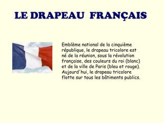 LE DRAPEAU  FRANÇAIS   Emblème national de la cinquième république, le drapeau tricolore est né de la réunion, sous la révolution française, des couleurs du roi (blanc) et de la ville de Paris (bleu et rouge). Aujourd'hui, le drapeau tricolore flotte sur tous les bâtiments publics.  