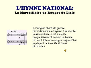 L’HYMNE NATIONAL: La Marseillaise de Rouget de Lisle A l'origine chant de guerre révolutionnaire et hymne à la liberté, la Marseillaise s'est imposée progressivement comme un hymne national. Elle accompagne aujourd'hui la plupart des manifestations officielles.  