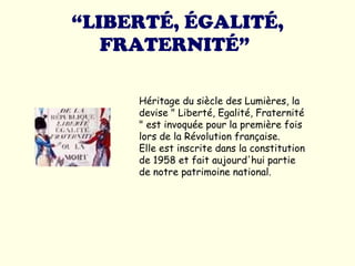 “ LIBERTÉ, ÉGALITÉ, FRATERNITÉ”   Héritage du siècle des Lumières, la devise " Liberté, Egalité, Fraternité " est invoquée pour la première fois lors de la Révolution française.  Elle est inscrite dans la constitution de 1958 et fait aujourd'hui partie de notre patrimoine national.  