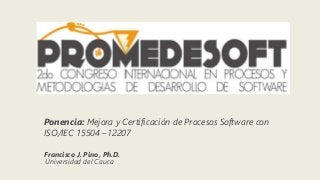 Ponencia: Mejora y Certificación de Procesos Software con
ISO/IEC 15504 –12207
Francisco J. Pino, Ph.D.
Universidad del Cauca
 