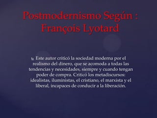 Postmodernismo Según :
François Lyotard
Este autor criticó la sociedad moderna por el
realismo del dinero, que se acomoda a todas las
tendencias y necesidades, siempre y cuando tengan
poder de compra. Criticó los metadiscursos:
idealistas, iluministas, el cristiano, el marxista y el
liberal, incapaces de conducir a la liberación.


 