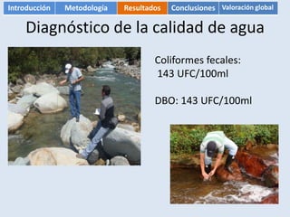 Introducción   Metodología   Resultados   Conclusiones Valoración global

    Diagnóstico de la calidad de agua
                                     Coliformes fecales:
                                     143 UFC/100ml

                                     DBO: 143 UFC/100ml
 