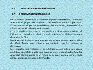 1.7. COMUNIDAD NATIVA HARAKMBUT
1.7.1. LA DENOMINACIÓN HARAKMBUT
Los Arakmbut pertenecen a la familia lingüística Harakmbut, siendo los
Arakmbut el grupo más numeroso con alrededor de 1.000 personas.
Están compuestos por los Wandakweri, Boca Inambari, Barranco Chico
y San José, los Kipodneri y los Kareneri.
El territorio de los Harakmbut comprende aproximadamente treinta mil
kilómetros cuadrados en el contorno al río Karene en el departamento
de Madre de Dios.
Los Arakmbut tuvieron su primer encuentro con foráneos en los años
de 1940. Desde que entraron en contacto con los misioneros
dominicos,
La etnografía está centrada en la mitología porque refleja una visión
multidimensional de la vida para los Arakmbut, según el autor. Para los
Arakmbut el mito mismo es un reflejo de su experiencia y logra sentido
porque encaja con su visión del mundo.
 