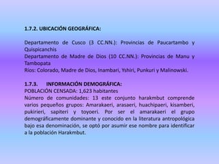 1.7.2. UBICACIÓN GEOGRÁFICA:
Departamento de Cusco (3 CC.NN.): Provincias de Paucartambo y
Quispicanchis
Departamento de Madre de Dios (10 CC.NN.): Provincias de Manu y
Tambopata
Ríos: Colorado, Madre de Dios, Inambari, Yshiri, Punkuri y Malinowski.
1.7.3. INFORMACIÓN DEMOGRÁFICA:
POBLACIÓN CENSADA: 1,623 habitantes
Número de comunidades: 13 este conjunto harakmbut comprende
varios pequeños grupos: Amarakaeri, arasaeri, huachipaeri, kisamberi,
pukirieri, sapiteri y toyoeri. Por ser el amarakaeri el grupo
demográficamente dominante y conocido en la literatura antropológica
bajo esa denominación, se optó por asumir ese nombre para identificar
a la población Harakmbut.
 