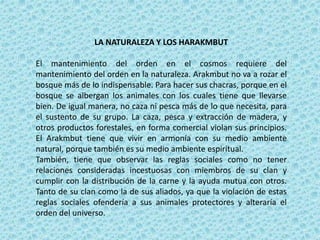 LA NATURALEZA Y LOS HARAKMBUT
El mantenimiento del orden en el cosmos requiere del
mantenimiento del orden en la naturaleza. Arakmbut no va a rozar el
bosque más de lo indispensable. Para hacer sus chacras, porque en el
bosque se albergan los animales con los cuales tiene que llevarse
bien. De igual manera, no caza ni pesca más de lo que necesita, para
el sustento de su grupo. La caza, pesca y extracción de madera, y
otros productos forestales, en forma comercial violan sus principios.
El Arakmbut tiene que vivir en armonía con su medio ambiente
natural, porque también es su medio ambiente espiritual.
También, tiene que observar las reglas sociales como no tener
relaciones consideradas incestuosas con miembros de su clan y
cumplir con la distribución de la carne y la ayuda mutua con otros.
Tanto de su clan como la de sus aliados, ya que la violación de estas
reglas sociales ofendería a sus animales protectores y alteraría el
orden del universo.
 