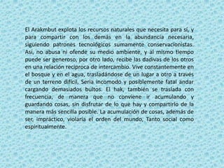 El Arakmbut explota los recursos naturales que necesita para sí, y
para compartir con los demás en la abundancia necesaria,
siguiendo patrones tecnológicos sumamente conservacionistas.
Así, no abusa ni ofende su medio ambiente, y al mismo tiempo
puede ser generoso, por otro lado, recibe las dadivas de los otros
en una relación reciproca de intercambio. Vive constantemente en
el bosque y en el agua, trasladándose de un lugar a otro a través
de un terreno difícil, Seria incomodo y posiblemente fatal andar
cargando demasiados bultos. El hak, también se traslada con
frecuencia, de manera que no conviene ir acumulando y
guardando cosas, sin disfrutar de lo que hay y compartirlo de la
manera más sencilla posible. La acumulación de cosas, además de
ser, impráctico, violaría el orden del mundo, Tanto social como
espiritualmente.
 