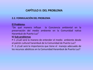 CAPÍTULO II: DEL PROBLEMA
2.2. FORMULACIÓN DEL PROBLEMA
El Problema.
“De qué manera influye la Conciencia ambiental en la
preservación del medio ambiente en la Comunidad nativa
Harambuk de Puerto Luz”
b) Sub-problemas
P-1 ¿Cuál será la manera de entender el medio ambiente desde
el patrón cultural harambuk de la Comunidad de Puerto Luz?
P- 2 ¿Cuál será la importancia que tiene el manejo adecuado de
los recursos abióticos en la Comunidad Harambuk de Puerto Luz?
 