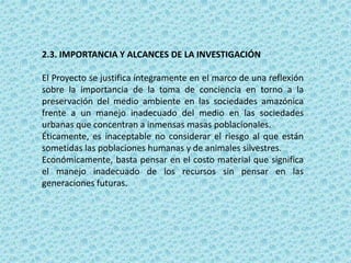2.3. IMPORTANCIA Y ALCANCES DE LA INVESTIGACIÓN
El Proyecto se justifica íntegramente en el marco de una reflexión
sobre la importancia de la toma de conciencia en torno a la
preservación del medio ambiente en las sociedades amazónica
frente a un manejo inadecuado del medio en las sociedades
urbanas que concentran a inmensas masas poblacionales.
Éticamente, es inaceptable no considerar el riesgo al que están
sometidas las poblaciones humanas y de animales silvestres.
Económicamente, basta pensar en el costo material que significa
el manejo inadecuado de los recursos sin pensar en las
generaciones futuras.
 