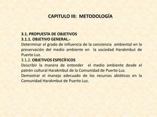 CAPITULO III: METODOLOGÍA
3.1. PROPUESTA DE OBJETIVOS
3.1.1. OBJETIVO GENERAL.-
Determinar el grado de influencia de la conciencia ambiental en la
preservación del medio ambiente en la sociedad Harakmbut de
Puerto Luz.
3.1.2. OBJETIVOS ESPECÍFICOS
Describir la manera de entender el medio ambiente desde el
patrón cultural Harakmbut de la Comunidad de Puerto Luz.
Demostrar el manejo adecuado de los recursos abióticos en la
Comunidad Harakmbut de Puerto Luz.
 