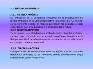 3.2. SISTEMA DE HIPÓTESIS
3.2.1. PRIMERA HIPÓTESIS
La influencia de la Conciencia ambiental en la preservación del
medio ambiente en la Comunidad nativa Harakmbut de Puerto Luz”,
es trascendente debido al respeto que tienen los pobladores sobre
su medio, lo cual esta basado en la sostenibilidad a futuro.
3.2.2. SEGUNDA HIPÓTESIS
Tiene un nivel de entendimiento profundo sobre el medio ambiente,
ya que, han habitado en el espacio amazónico durante mucho
tiempo adaptándose adecuadamente a esta forma de vida basada
en el respeto al entorno natural.
3.2.3. TERCERA HIPÓTESIS
La importancia del manejo de los recursos abióticos en la comunidad
Harakmbut de Puerto Luz es relevante, debido al cuidado con el que
se relacionan con estos factores.
 