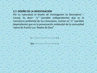3.7. DISEÑO DE LA INVESTIGACIÓN
Por su naturaleza el diseño de investigación es Descriptivo –
Causal, es decir: “y” (variable independiente) que es la
conciencia ambiental de los comuneros, incluye en “x” (variable
dependiente) que es la preservación ambiental de la comunidad
nativa de Puerto Luz- Madre de Dios”.
y --------------------------------> x
f(x)-----------------------------> x
 