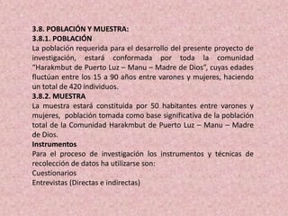 3.8. POBLACIÓN Y MUESTRA:
3.8.1. POBLACIÓN
La población requerida para el desarrollo del presente proyecto de
investigación, estará conformada por toda la comunidad
“Harakmbut de Puerto Luz – Manu – Madre de Dios”, cuyas edades
fluctúan entre los 15 a 90 años entre varones y mujeres, haciendo
un total de 420 individuos.
3.8.2. MUESTRA
La muestra estará constituida por 50 habitantes entre varones y
mujeres, población tomada como base significativa de la población
total de la Comunidad Harakmbut de Puerto Luz – Manu – Madre
de Dios.
Instrumentos
Para el proceso de investigación los instrumentos y técnicas de
recolección de datos ha utilizarse son:
Cuestionarios
Entrevistas (Directas e indirectas)
 