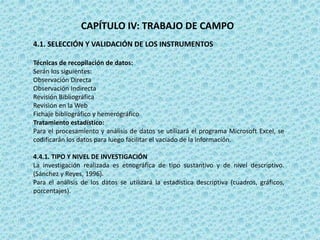CAPÍTULO IV: TRABAJO DE CAMPO
4.1. SELECCIÓN Y VALIDACIÓN DE LOS INSTRUMENTOS
Técnicas de recopilación de datos:
Serán los siguientes:
Observación Directa
Observación Indirecta
Revisión Bibliográfica
Revisión en la Web
Fichaje bibliográfico y hemerógráfico
Tratamiento estadístico:
Para el procesamiento y análisis de datos se utilizará el programa Microsoft Excel, se
codificarán los datos para luego facilitar el vaciado de la información.
4.4.1. TIPO Y NIVEL DE INVESTIGACIÓN
La investigación realizada es etnográfica de tipo sustantivo y de nivel descriptivo.
(Sánchez y Reyes, 1996).
Para el análisis de los datos se utilizará la estadística descriptiva (cuadros, gráficos,
porcentajes).
 
