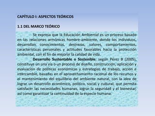 CAPÍTULO I: ASPECTOS TEÓRICOS
1.1 DEL MARCO TEÓRICO
Se expresa que la Educación Ambiental es un proceso basado
en las relaciones armónicas hombre-ambiente, donde los individuos,
desarrollan conocimientos, destrezas, valores, comportamientos,
características personales y actitudes favorables hacia la protección
ambiental, con el fin de mejorar la calidad de vida.
Desarrollo Sustentable o Sostenible, según Pérez B (2005),
constituye un una vía o un proceso de diseño, construcción, aplicación y
evaluación de políticas económicas y estrategias de trabajo, acción e
intercambio, basadas en el aprovechamiento racional de los recursos y
el mantenimiento del equilibrio del ambiente natural, con la idea de
lograr un desarrollo económico, político, social y cultural, que permita
satisfacer las necesidades humanas, lograr la seguridad y el bienestar,
así como garantizar la continuidad de la especie humana.
 