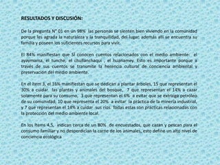 RESULTADOS Y DISCUSIÓN:
De la pregunta N° 01 en un 98% las personas se sienten bien viviendo en la comunidad
porque les agrada la naturaleza y la tranquilidad, del lugar, además allí se encuentra su
familia y poseen los suficientes recursos para vivir.
El 84% manifiestan que SÍ conocen cuentos relacionados con el medio ambiente: el
ayaymama, el tunche, el chullanchaqui , el huanamey. Esto es importante porque a
través de sus cuentos se transmite la herencia cultural de conciencia ambiental y
preservación del medio ambiente.
En el ítem 3, el 16% manifiestan que se dedican a plantar árboles, 15 que representan el
30% a cuidar las plantas y animales del bosque, 7 que representan el 14% a cazar
solamente para su consumo, 3 que representan el 6% a evitar que se extraiga petróleo
de su comunidad, 10 que representa el 20% a evitar la práctica de la minería industrial,
y 7 que representan el 14% a cuidar sus ríos. Todas estas son prácticas relacionadas con
la protección del medio ambiente local.
En los ítems 4,5, indican cerca de un 80% de encuestados, que cazan y pescan para el
consumo familiar y no desperdician la carne de los animales, esto define un alto nivel de
conciencia ecológica
 