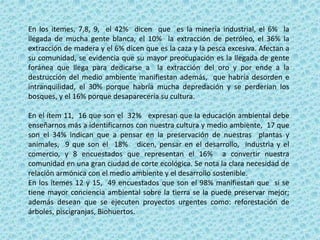 En los itemes, 7,8, 9, el 42% dicen que es la minería industrial, el 6% la
llegada de mucha gente blanca, el 10% la extracción de petróleo, el 36% la
extracción de madera y el 6% dicen que es la caza y la pesca excesiva. Afectan a
su comunidad, se evidencia que su mayor preocupación es la llegada de gente
foránea que llega para dedicarse a la extracción del oro y por ende a la
destrucción del medio ambiente manifiestan además, que habría desorden e
intranquilidad, el 30% porque habría mucha depredación y se perderían los
bosques, y el 16% porque desaparecería su cultura.
En el ítem 11, 16 que son el 32% expresan que la educación ambiental debe
enseñarnos más a identificarnos con nuestra cultura y medio ambiente, 17 que
son el 34% indican que a pensar en la preservación de nuestras plantas y
animales, 9 que son el 18% dicen, pensar en el desarrollo, industria y el
comercio, y 8 encuestados que representan el 16% a convertir nuestra
comunidad en una gran ciudad de corte ecológica. Se nota la clara necesidad de
relación armónica con el medio ambiente y el desarrollo sostenible.
En los itemes 12 y 15, 49 encuestados que son el 98% manifiestan que si se
tiene mayor conciencia ambiental sobre la tierra se la puede preservar mejor;
además desean que se ejecuten proyectos urgentes como: reforestación de
árboles, piscigranjas, Biohuertos.
 