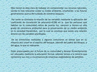Ellos tienen la idea clara de trabajar sin comprometer sus recursos naturales,
siendo lo más relevante cuidar su medio ambiente, enseñando a las futuras
generaciones acerca del cuidado de nuestros bosques.
Por tanto se contrasta la relación de las variables mediante la aplicación del
coeficiente de correlación de pearsón(r=0,98) en la que las personas que
habitan en la comunidad nativa de puerto luz, conocen o tienen un alto
grado de conciencia ambiental para la preservación de su medio ambiente
en la sociedad Harakmbut, por lo cual se concluye que existe una relación
directa con las variables planteadas.
De las entrevistas realizadas a algunos comuneros se extrae que en su
mayoría aún creen en el espíritu del bosque, además del padre del bosque, y
del agua, lo que es relevante.
Están preocupados por el futuro de su comunidad y desean fervientemente
ser educados mediante la educación formal, además temen a la minería que
contamina sus ríos y a la presencia de empresas explotadoras de petróleo.
 