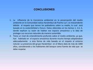 CONCLUSIONES
1. La influencia de la Conciencia ambiental en la preservación del medio
ambiente en la Comunidad nativa Harakmbut de Puerto Luz”, es trascendente
debido al respeto que tienen los pobladores sobre su medio, lo cual está
basado en la sostenibilidad a futuro. Datos obtenidos en los itemes 1, 3,5, 6,
donde explican su razón de habitar ese espacio amazónico y la idea de
proteger sus recursos naturales de manera sostenible.
2. Tiene un nivel de entendimiento profundo sobre el medio ambiente, ya que,
han habitado en el espacio amazónico durante mucho tiempo adaptándose
adecuadamente a esta forma de vida basada en el respeto al entorno
natural. La presencia del grupo Harakmbut en el Manú data de más de 1000
años, considerando a los habitantes del bosque como fuente de vida que se
debe respetar.
 