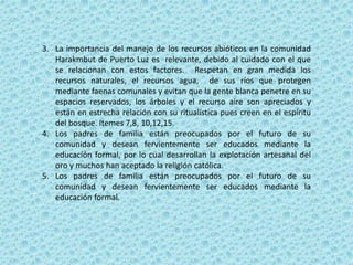 3. La importancia del manejo de los recursos abióticos en la comunidad
Harakmbut de Puerto Luz es relevante, debido al cuidado con el que
se relacionan con estos factores. Respetan en gran medida los
recursos naturales, el recursos agua, de sus ríos que protegen
mediante faenas comunales y evitan que la gente blanca penetre en su
espacios reservados, los árboles y el recurso aire son apreciados y
están en estrecha relación con su ritualística pues creen en el espíritu
del bosque. Itemes 7,8, 10,12,15.
4. Los padres de familia están preocupados por el futuro de su
comunidad y desean fervientemente ser educados mediante la
educación formal, por lo cual desarrollan la explotación artesanal del
oro y muchos han aceptado la religión católica.
5. Los padres de familia están preocupados por el futuro de su
comunidad y desean fervientemente ser educados mediante la
educación formal.
 
