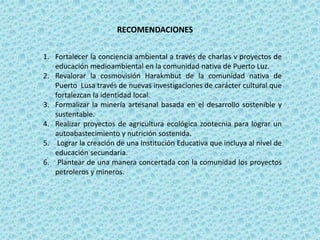 RECOMENDACIONES
1. Fortalecer la conciencia ambiental a través de charlas v proyectos de
educación medioambiental en la comunidad nativa de Puerto Luz.
2. Revalorar la cosmovisión Harakmbut de la comunidad nativa de
Puerto Lusa través de nuevas investigaciones de carácter cultural que
fortalezcan la identidad local.
3. Formalizar la minería artesanal basada en el desarrollo sostenible y
sustentable.
4. Realizar proyectos de agricultura ecológica zootecnia para lograr un
autoabastecimiento y nutrición sostenida.
5. Lograr la creación de una Institución Educativa que incluya al nivel de
educación secundaria.
6. Plantear de una manera concertada con la comunidad los proyectos
petroleros y mineros.
 