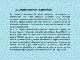 1.2. ANTECEDENTES DE LA INVESTIGACIÓN
En España el Ministerio del Medio Ambiente, ha trabajado en
coordinación con otras entidades nacionales para impulsar
programas y proyectos de educación ambiental. En la Conferencia de
Rio-Brasil (1992) emerge con más claridad la importancia de la
Educación Ambiental como estrategia propulsora de una cultura del
desarrollo sostenible.
En el “III Congreso de Educación Ambiental” Torres (2002) reportó un
trabajo titulado: “Educación ambiental para niños en Tingo María” en
el que señala que en Tingo María existe un Grupo Ambientalista
Juvenil (GRAJU) que tiene entre sus objetivos la noble misión de
Educar y Formar niños y jóvenes ambientalistas organizando cursos
en aspectos vinculados a la protección de su ambiente mejorando su
calidad de vida y por ende disminuir la pobreza, impartiendo
conocimiento adquiridos a la población de niños y jóvenes de los
diferentes colegios, escuelas y centros educativos de Tingo María.
 