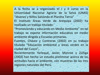 A la fecha se a organizado el I y II curso en la
Universidad Nacional Agraria de la Selva (UNAS)
“Jóvenes y Niños Salvando el Planeta Tierra”
El Instituto Áreas Verde de Arequipa (2002) ha
realizado un trabajo titulado:
“Promoviendo y educando en Medio Ambiente” en tal
trabajo se expone información educativa en medio
ambiente dirigida a Escuelas primarias.
Fuentes, Chávez y Contreras (2002) en su trabajo
titulado “Educación ambiental y áreas verdes en la
ciudad del Cusco”,.
Recientemente Yarlequé, Javier, Monroe y Zúñiga
(2003) han hecho un estudio preliminar acerca de las
actitudes hacia el ambiente, con muestras de las tres
regiones naturales del Perú.
 