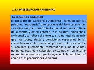 1.3.4 PRESERVACIÓN AMBIENTAL
La conciencia ambiental
El concepto de Conciencia Ambiental, formado por las
palabras: “conciencia” que proviene del latín conscientia,
se define como el conocimiento que el ser humano tiene
de sí mismo y de su entorno; y la palabra “ambiente o
ambiental”, se refiere al entorno, o suma total de aquello
que nos rodea, afecta y condiciona, especialmente las
circunstancias en la vida de las personas o la sociedad en
su conjunto. El ambiente, comprende la suma de valores
naturales, sociales y culturales existentes en un lugar o
momento determinado, que influyen en la humanidad, así
como en las generaciones venideras.
 