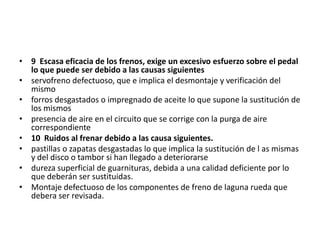 • 9 Escasa eficacia de los frenos, exige un excesivo esfuerzo sobre el pedal
lo que puede ser debido a las causas siguientes
• servofreno defectuoso, que e implica el desmontaje y verificación del
mismo
• forros desgastados o impregnado de aceite lo que supone la sustitución de
los mismos
• presencia de aire en el circuito que se corrige con la purga de aire
correspondiente
• 10 Ruidos al frenar debido a las causa siguientes.
• pastillas o zapatas desgastadas lo que implica la sustitución de l as mismas
y del disco o tambor si han llegado a deteriorarse
• dureza superficial de guarnituras, debida a una calidad deficiente por lo
que deberán ser sustituidas.
• Montaje defectuoso de los componentes de freno de laguna rueda que
debera ser revisada.
 